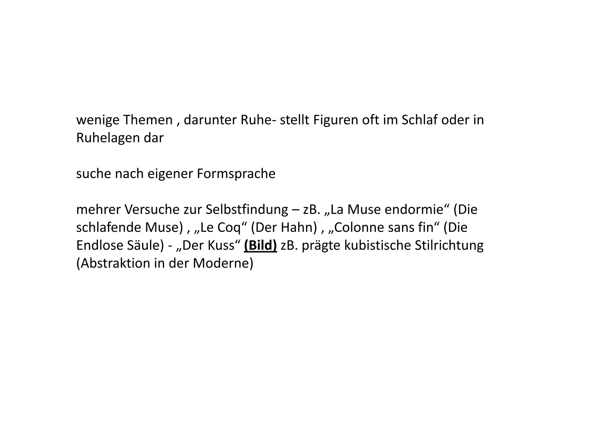 wenige Themen , darunter Ruhe- stellt Figuren oft im Schlaf oder in Ruhelagen dar suche nach eigener Formsprachemehrer Versuche zur Selbstfindung – zB. „La Muse endormie“ (Die schlafende Muse) , „Le Coq“ (Der Hahn) , „Colonne sans fin“ (Die Endlose Säule) - „Der Kuss“ (Bild) zB. prägte kubistische Stilrichtung (Abstraktion in der Moderne) 