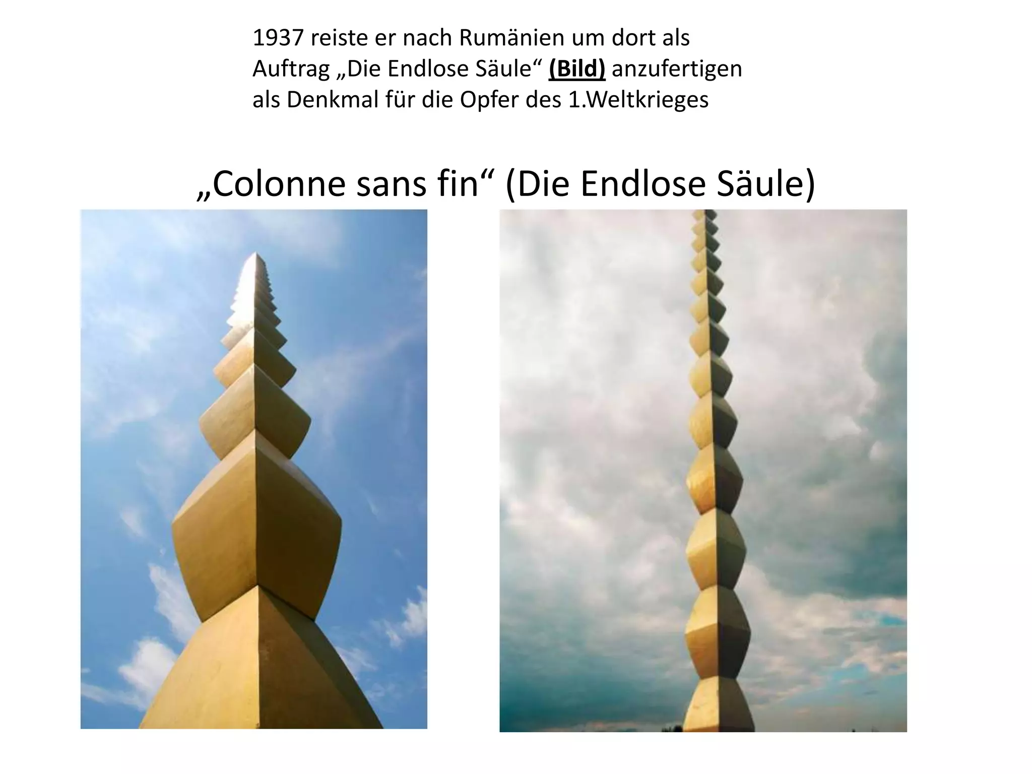 1937 reiste er nach Rumänien um dort als Auftrag „Die Endlose Säule“ (Bild) anzufertigen als Denkmal für die Opfer des 1.Weltkrieges „Colonne sans fin“ (Die Endlose Säule) 