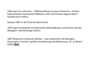 1904 zog es ihn nach Paris – 1906 Ausstellung im Salon d´Automne – traf den bedeutendsten französischen Bildhauer seiner Zeit Francois Auguste Rodin – Künstlerischer EinflussStudium 1907 an der École des Beaux-Artes1907 enge Freundschaft mit italienischen Maler,Bildhauer und Zeichner Amedo Modigliani -wechselseitiger Einfluss1907 Stilwechsel in Brancusis Werken – statt realistischen Darstellungen , bevorzugte er Formen in großer Vereinfachung und Reduzierung , zB. „Le Baiser“ (1907) (Bild) 