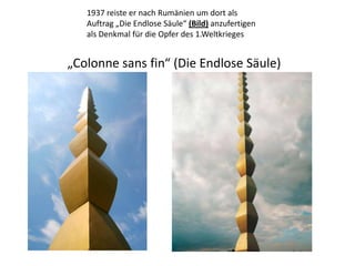1937 reiste er nach Rumänien um dort als Auftrag „Die Endlose Säule“ (Bild) anzufertigen als Denkmal für die Opfer des 1.Weltkrieges „Colonne sans fin“ (Die Endlose Säule) 
