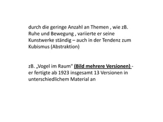 durch die geringe Anzahl an Themen , wie zB. Ruhe und Bewegung , variierte er seine Kunstwerke ständig – auch in der Tendenz zum Kubismus (Abstraktion) zB. „Vogel im Raum“ (Bild mehrere Versionen) - er fertigte ab 1923 insgesamt 13 Versionen in unterschiedlichem Material an 