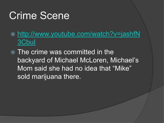 Crime Scene
 http://www.youtube.com/watch?v=jashfN
  3CbuI
 The crime was committed in the
  backyard of Michael McLoren, Michael’s
  Mom said she had no idea that “Mike”
  sold marijuana there.
 