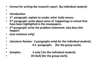 • Format for writing the research report (by individual student)
•
• Introduction
• 1st paragraph: explain to reader what bully means.
• 2nd paragraph: write about some of happenings in school that
have been highlighted in the newspapers.
• 3rd paragraph: write the problem statement: why does this
happen.
• (one sentence only)
•
• Literature Review: 2 paragraphs only( for the individual student).
• 4-5 paragraphs (for the group work).
•
• Samples: 5 only ( for the individual student).
• 20 (5x4) (for the group work).
 