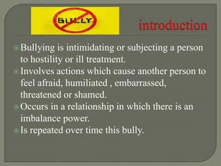 Bullying is intimidating or subjecting a person
to hostility or ill treatment.
Involves actions which cause another person to
feel afraid, humiliated , embarrassed,
threatened or shamed.
Occurs in a relationship in which there is an
imbalance power.
Is repeated over time this bully.
 