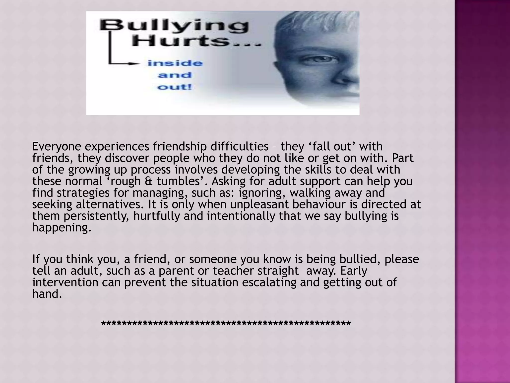Everyone experiences friendship difficulties – they „fall out‟ with
friends, they discover people who they do not like or get on with. Part
of the growing up process involves developing the skills to deal with
these normal „rough & tumbles‟. Asking for adult support can help you
find strategies for managing, such as: ignoring, walking away and
seeking alternatives. It is only when unpleasant behaviour is directed at
them persistently, hurtfully and intentionally that we say bullying is
happening.

If you think you, a friend, or someone you know is being bullied, please
tell an adult, such as a parent or teacher straight away. Early
intervention can prevent the situation escalating and getting out of
hand.

            ************************************************
 