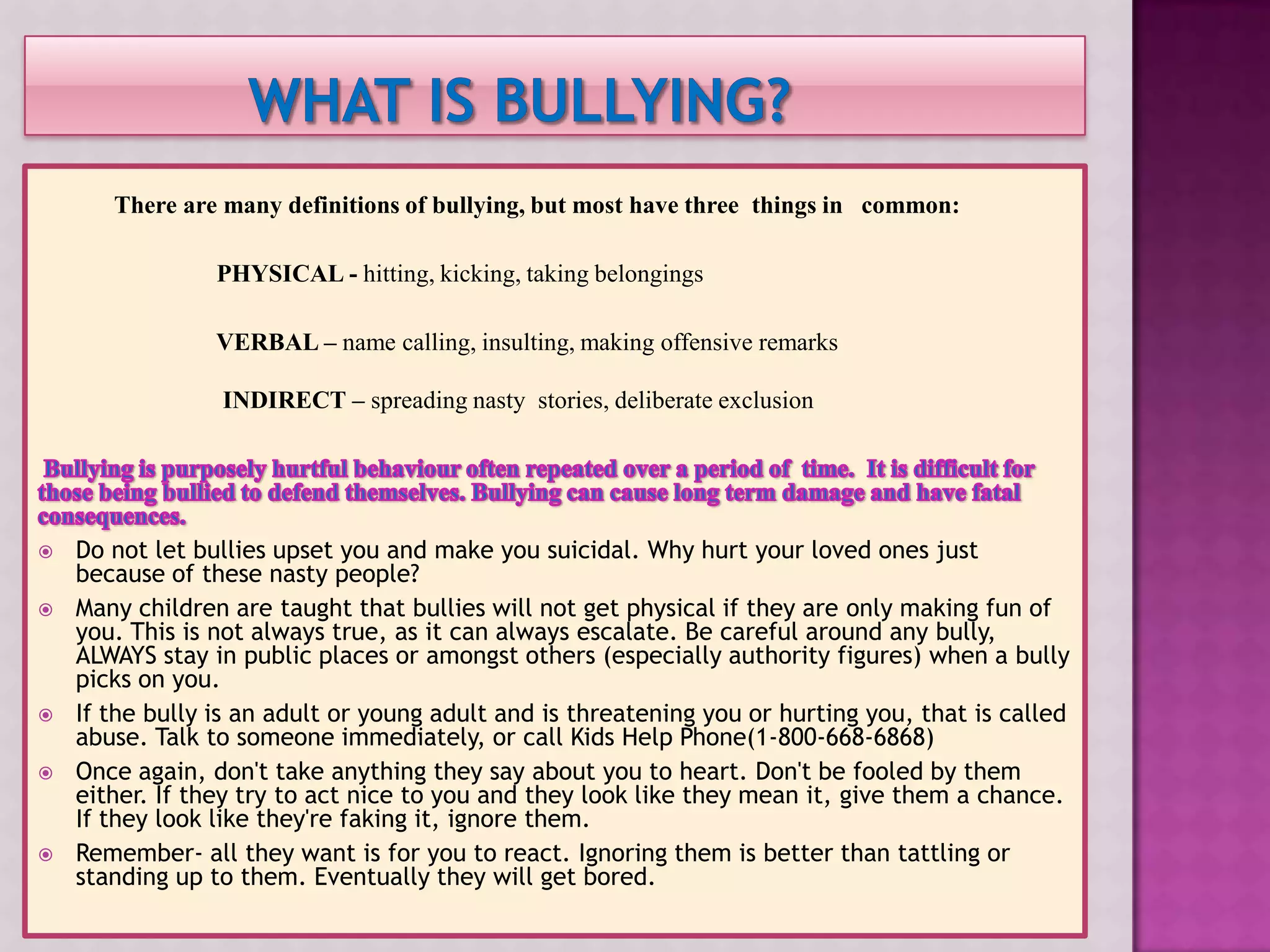 There are many definitions of bullying, but most have three things in common:

                 PHYSICAL - hitting, kicking, taking belongings

                 VERBAL – name calling, insulting, making offensive remarks

                 INDIRECT – spreading nasty stories, deliberate exclusion




   Do not let bullies upset you and make you suicidal. Why hurt your loved ones just
    because of these nasty people?
   Many children are taught that bullies will not get physical if they are only making fun of
    you. This is not always true, as it can always escalate. Be careful around any bully,
    ALWAYS stay in public places or amongst others (especially authority figures) when a bully
    picks on you.
   If the bully is an adult or young adult and is threatening you or hurting you, that is called
    abuse. Talk to someone immediately, or call Kids Help Phone(1-800-668-6868)
   Once again, don't take anything they say about you to heart. Don't be fooled by them
    either. If they try to act nice to you and they look like they mean it, give them a chance.
    If they look like they're faking it, ignore them.
   Remember- all they want is for you to react. Ignoring them is better than tattling or
    standing up to them. Eventually they will get bored.
 