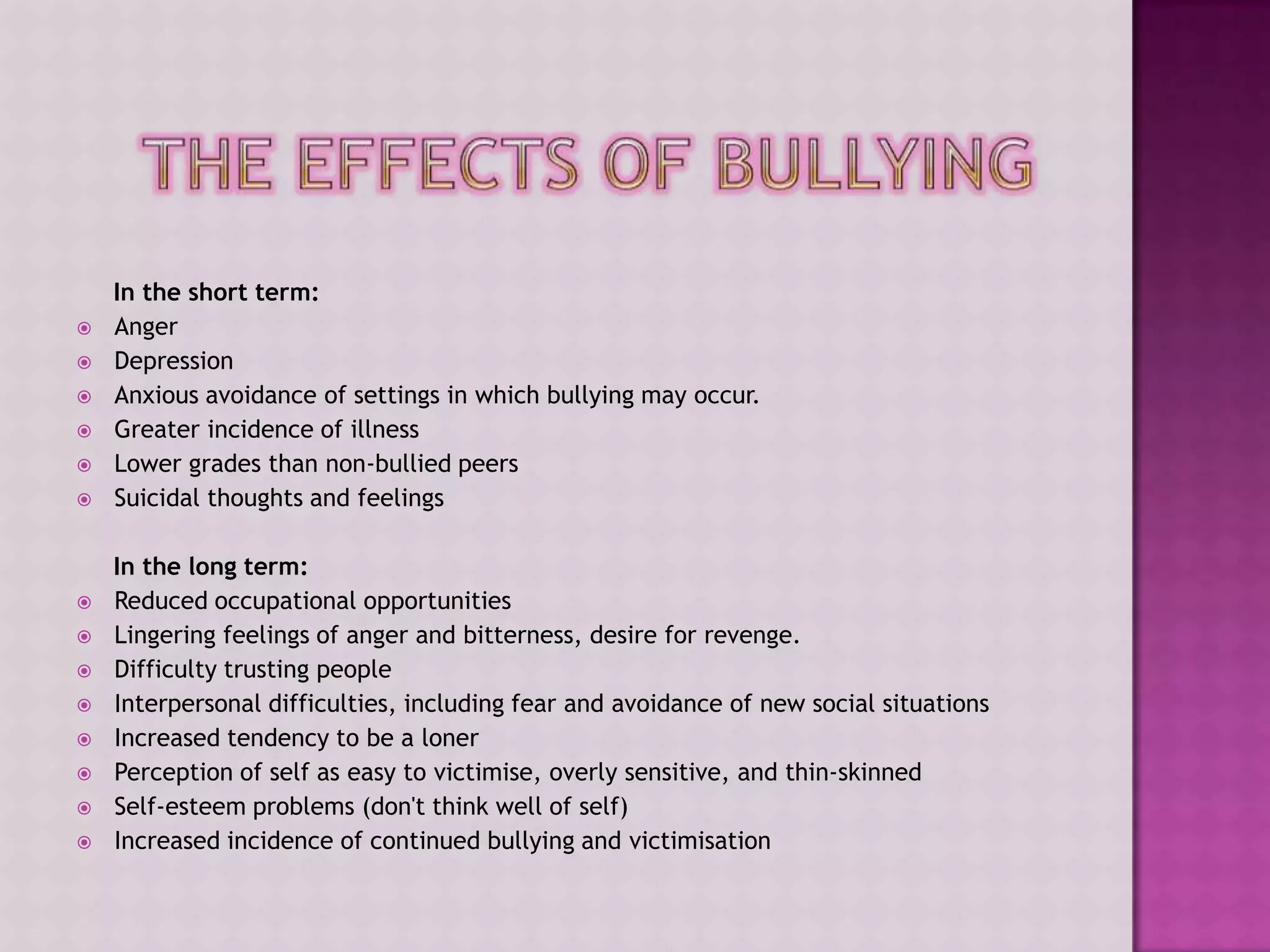 In the short term:
   Anger
   Depression
   Anxious avoidance of settings in which bullying may occur.
   Greater incidence of illness
   Lower grades than non-bullied peers
   Suicidal thoughts and feelings

    In the long term:
   Reduced occupational opportunities
   Lingering feelings of anger and bitterness, desire for revenge.
   Difficulty trusting people
   Interpersonal difficulties, including fear and avoidance of new social situations
   Increased tendency to be a loner
   Perception of self as easy to victimise, overly sensitive, and thin-skinned
   Self-esteem problems (don't think well of self)
   Increased incidence of continued bullying and victimisation
 