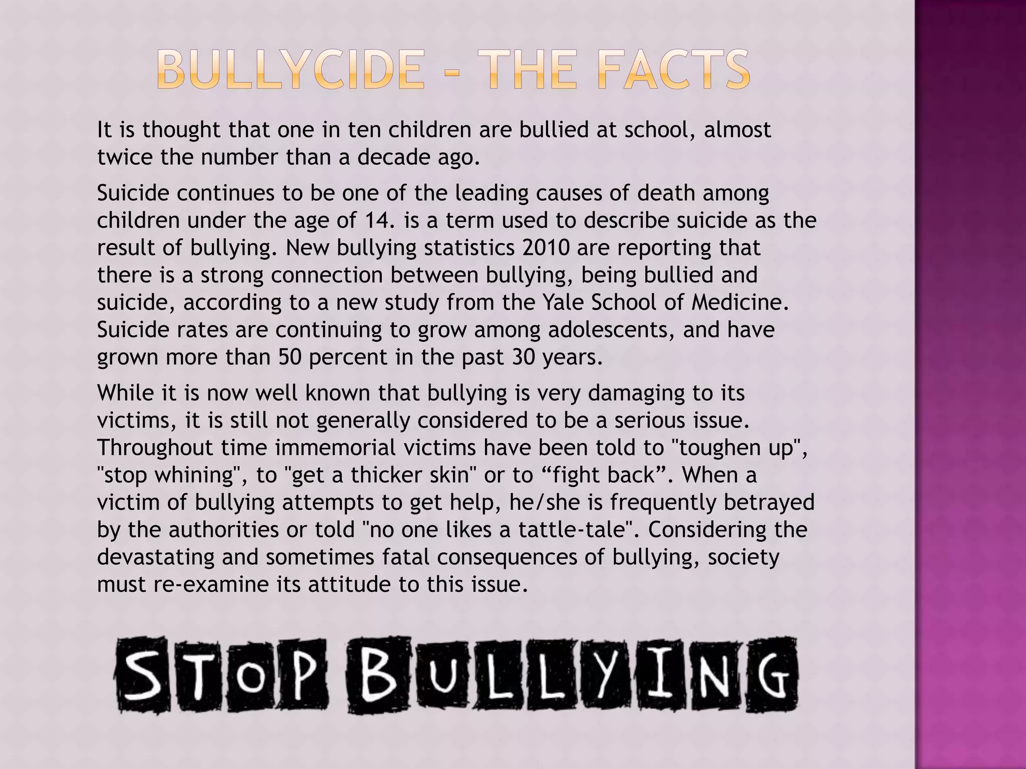 It is thought that one in ten children are bullied at school, almost
twice the number than a decade ago.
Suicide continues to be one of the leading causes of death among
children under the age of 14. is a term used to describe suicide as the
result of bullying. New bullying statistics 2010 are reporting that
there is a strong connection between bullying, being bullied and
suicide, according to a new study from the Yale School of Medicine.
Suicide rates are continuing to grow among adolescents, and have
grown more than 50 percent in the past 30 years.
While it is now well known that bullying is very damaging to its
victims, it is still not generally considered to be a serious issue.
Throughout time immemorial victims have been told to "toughen up",
"stop whining", to "get a thicker skin" or to “fight back”. When a
victim of bullying attempts to get help, he/she is frequently betrayed
by the authorities or told "no one likes a tattle-tale". Considering the
devastating and sometimes fatal consequences of bullying, society
must re-examine its attitude to this issue.
 