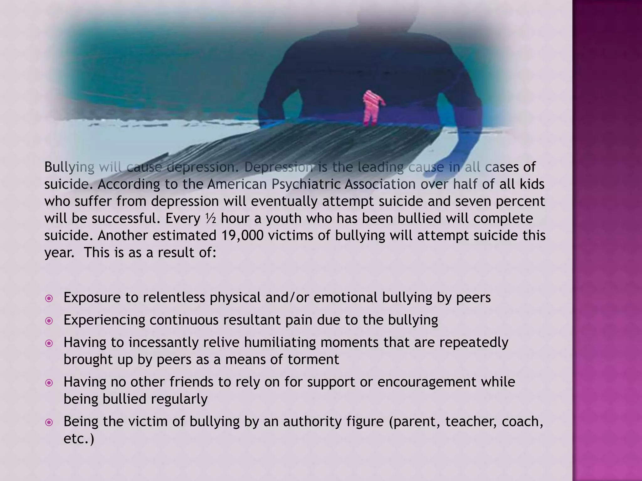 Bullying will cause depression. Depression is the leading cause in all cases of
suicide. According to the American Psychiatric Association over half of all kids
who suffer from depression will eventually attempt suicide and seven percent
will be successful. Every ½ hour a youth who has been bullied will complete
suicide. Another estimated 19,000 victims of bullying will attempt suicide this
year. This is as a result of:


   Exposure to relentless physical and/or emotional bullying by peers
   Experiencing continuous resultant pain due to the bullying
   Having to incessantly relive humiliating moments that are repeatedly
    brought up by peers as a means of torment
   Having no other friends to rely on for support or encouragement while
    being bullied regularly
   Being the victim of bullying by an authority figure (parent, teacher, coach,
    etc.)
 