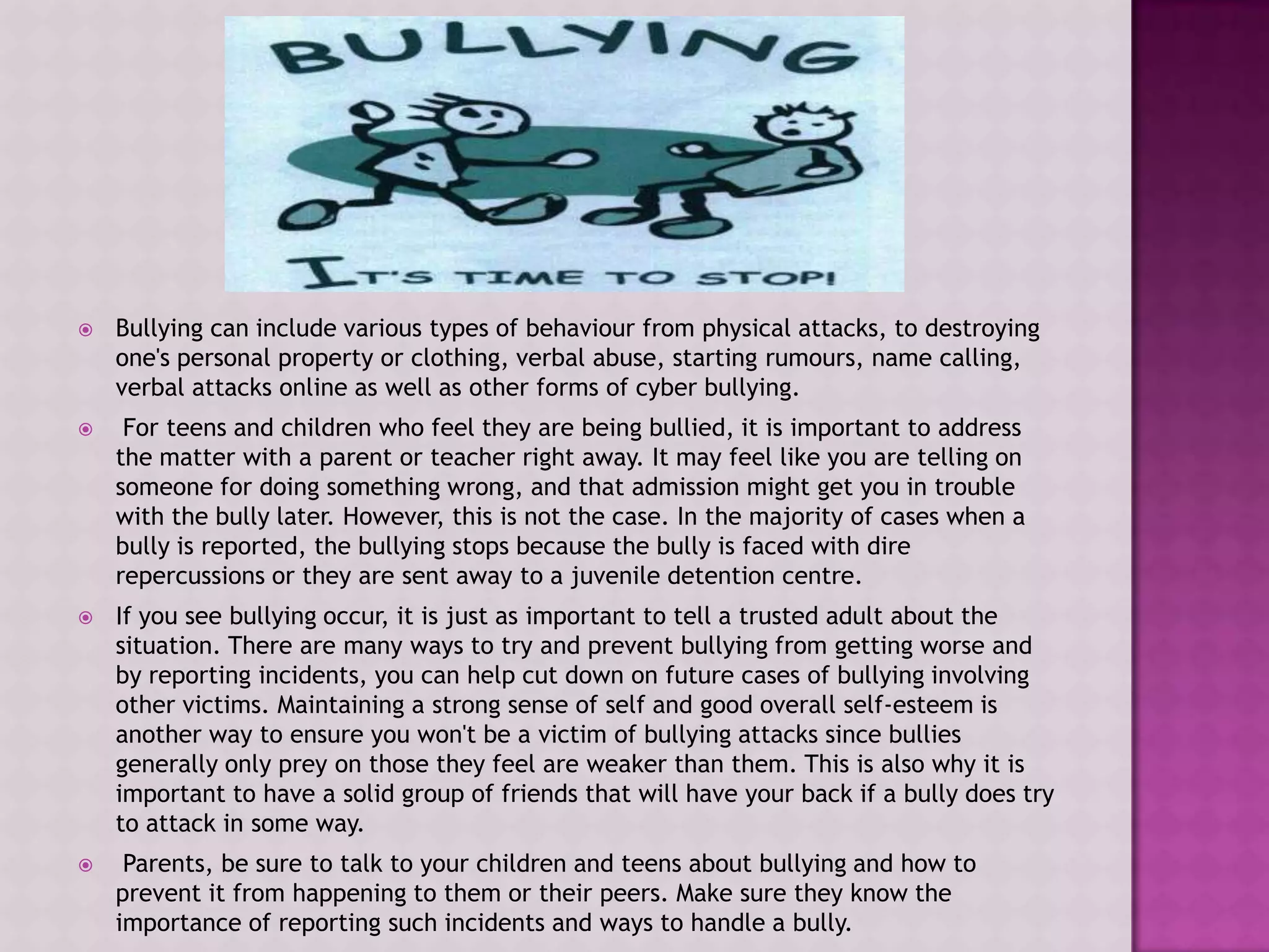    Bullying can include various types of behaviour from physical attacks, to destroying
    one's personal property or clothing, verbal abuse, starting rumours, name calling,
    verbal attacks online as well as other forms of cyber bullying.
    For teens and children who feel they are being bullied, it is important to address
    the matter with a parent or teacher right away. It may feel like you are telling on
    someone for doing something wrong, and that admission might get you in trouble
    with the bully later. However, this is not the case. In the majority of cases when a
    bully is reported, the bullying stops because the bully is faced with dire
    repercussions or they are sent away to a juvenile detention centre.
   If you see bullying occur, it is just as important to tell a trusted adult about the
    situation. There are many ways to try and prevent bullying from getting worse and
    by reporting incidents, you can help cut down on future cases of bullying involving
    other victims. Maintaining a strong sense of self and good overall self-esteem is
    another way to ensure you won't be a victim of bullying attacks since bullies
    generally only prey on those they feel are weaker than them. This is also why it is
    important to have a solid group of friends that will have your back if a bully does try
    to attack in some way.
    Parents, be sure to talk to your children and teens about bullying and how to
    prevent it from happening to them or their peers. Make sure they know the
    importance of reporting such incidents and ways to handle a bully.
 