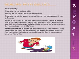 Regain control by:
Recognizing that you are being bullied
Realizing that you are NOT the source of the problem
Recognizing that bullying is about control and therefore has nothing to do with your
performance.
Remember that bullies can't hurt you. They just want to show that they're 'powerful',
even though they show just the opposite: They are cowards. Really powerful people
show their power in other ways, not by humiliating others that are 'weaker' than them.
Show them that you're not afraid of them.
Show minimal reaction to bullying. Do not show the bullies that you feel hurt if they
do something that makes you uncomfortable; just walk off. Bullies gain satisfaction
from making others feel hurt or uncomfortable, so giving them a reaction may only
encourage them further.
 