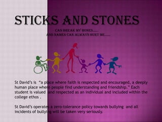 Sticks and stones    can break my bones……
                 and names can always hurt me……




St David‟s is “a place where faith is respected and encouraged, a deeply
human place where people find understanding and friendship.” Each
student is valued and respected as an individual and included within the
college ethos .

St David‟s operates a zero-tolerance policy towards bullying and all
incidents of bullying will be taken very seriously.
 