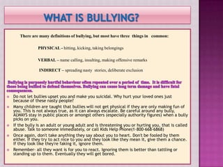 There are many definitions of bullying, but most have three things in common:

                 PHYSICAL - hitting, kicking, taking belongings

                 VERBAL – name calling, insulting, making offensive remarks

                 INDIRECT – spreading nasty stories, deliberate exclusion




   Do not let bullies upset you and make you suicidal. Why hurt your loved ones just
    because of these nasty people?
   Many children are taught that bullies will not get physical if they are only making fun of
    you. This is not always true, as it can always escalate. Be careful around any bully,
    ALWAYS stay in public places or amongst others (especially authority figures) when a bully
    picks on you.
   If the bully is an adult or young adult and is threatening you or hurting you, that is called
    abuse. Talk to someone immediately, or call Kids Help Phone(1-800-668-6868)
   Once again, don't take anything they say about you to heart. Don't be fooled by them
    either. If they try to act nice to you and they look like they mean it, give them a chance.
    If they look like they're faking it, ignore them.
   Remember- all they want is for you to react. Ignoring them is better than tattling or
    standing up to them. Eventually they will get bored.
 