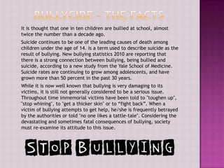 It is thought that one in ten children are bullied at school, almost
twice the number than a decade ago.
Suicide continues to be one of the leading causes of death among
children under the age of 14. is a term used to describe suicide as the
result of bullying. New bullying statistics 2010 are reporting that
there is a strong connection between bullying, being bullied and
suicide, according to a new study from the Yale School of Medicine.
Suicide rates are continuing to grow among adolescents, and have
grown more than 50 percent in the past 30 years.
While it is now well known that bullying is very damaging to its
victims, it is still not generally considered to be a serious issue.
Throughout time immemorial victims have been told to "toughen up",
"stop whining", to "get a thicker skin" or to “fight back”. When a
victim of bullying attempts to get help, he/she is frequently betrayed
by the authorities or told "no one likes a tattle-tale". Considering the
devastating and sometimes fatal consequences of bullying, society
must re-examine its attitude to this issue.
 