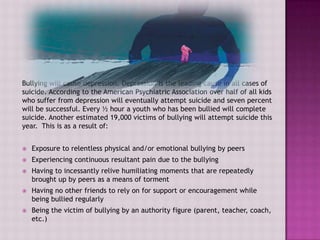 Bullying will cause depression. Depression is the leading cause in all cases of
suicide. According to the American Psychiatric Association over half of all kids
who suffer from depression will eventually attempt suicide and seven percent
will be successful. Every ½ hour a youth who has been bullied will complete
suicide. Another estimated 19,000 victims of bullying will attempt suicide this
year. This is as a result of:


   Exposure to relentless physical and/or emotional bullying by peers
   Experiencing continuous resultant pain due to the bullying
   Having to incessantly relive humiliating moments that are repeatedly
    brought up by peers as a means of torment
   Having no other friends to rely on for support or encouragement while
    being bullied regularly
   Being the victim of bullying by an authority figure (parent, teacher, coach,
    etc.)
 