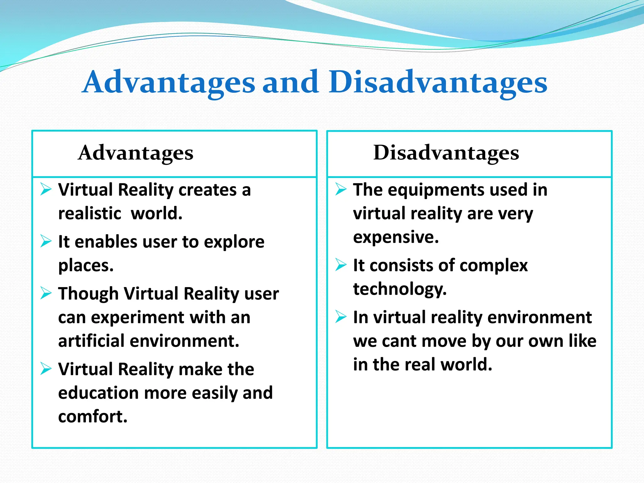 Advantages Disadvantages
 Virtual Reality creates a
realistic world.
 It enables user to explore
places.
 Though Virtual Reality user
can experiment with an
artificial environment.
 Virtual Reality make the
education more easily and
comfort.
 The equipments used in
virtual reality are very
expensive.
 It consists of complex
technology.
 In virtual reality environment
we cant move by our own like
in the real world.
Advantages and Disadvantages
 
