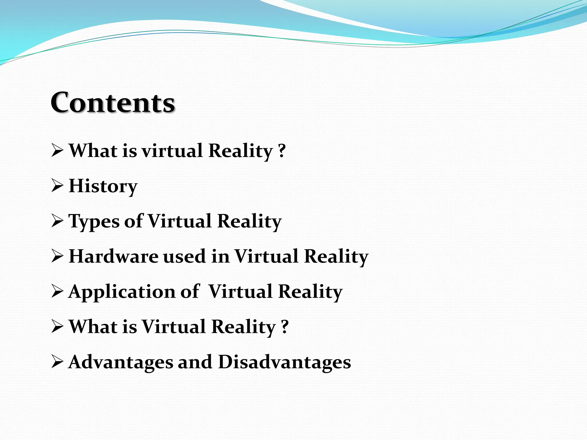 Contents
What is virtual Reality ?
History
Types of Virtual Reality
Hardware used in Virtual Reality
Application of Virtual Reality
What is Virtual Reality ?
Advantages and Disadvantages
 