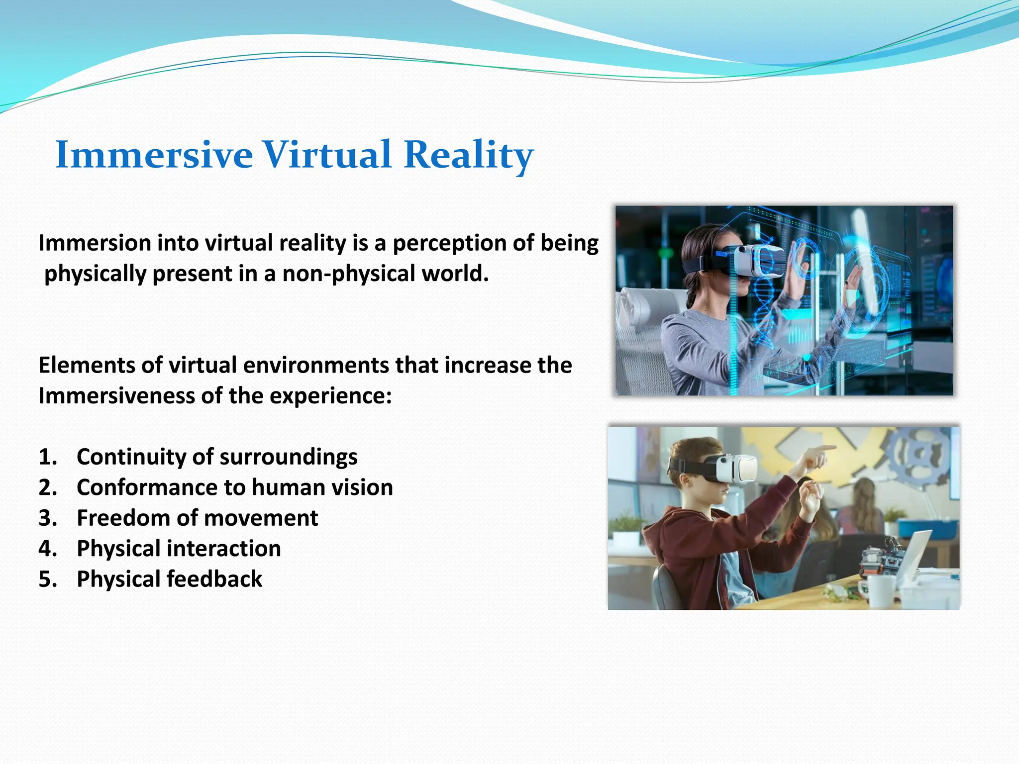 Immersive Virtual Reality
Immersion into virtual reality is a perception of being
physically present in a non-physical world.
Elements of virtual environments that increase the
Immersiveness of the experience:
1. Continuity of surroundings
2. Conformance to human vision
3. Freedom of movement
4. Physical interaction
5. Physical feedback
 