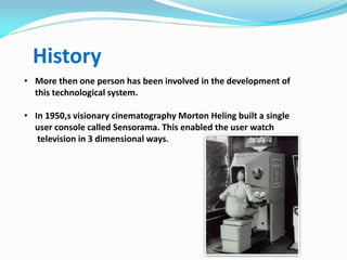 History
• More then one person has been involved in the development of
this technological system.
• In 1950,s visionary cinematography Morton Heling built a single
user console called Sensorama. This enabled the user watch
television in 3 dimensional ways.
 