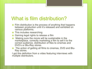What is film distribution?
 Film distribution is the process of anything that happens
between production until it’s released and exhibited on
various platforms.
 This includes researching
 Gaining legal rights to release a film
 Making sure the movie will be sustainable in the
marketplace, correctly marketing a film to sell it to the
correct audience, distribution of files to cinemas and
DVD’s or Blu-Ray stores.
 The action of getting all films to cinemas, DVD and Blu-
Ray stores.
I got this definition from a video featuring interviews with
multiple distributors.
 