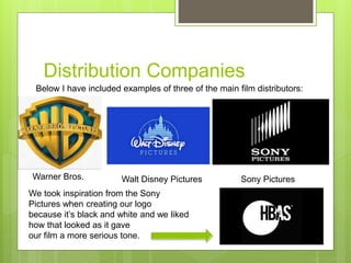 Distribution Companies
Warner Bros. Walt Disney Pictures Sony Pictures
Below I have included examples of three of the main film distributors:
We took inspiration from the Sony
Pictures when creating our logo
because it’s black and white and we liked
how that looked as it gave
our film a more serious tone.
 