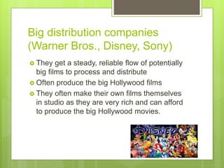 Big distribution companies
(Warner Bros., Disney, Sony)
 They get a steady, reliable flow of potentially
big films to process and distribute
 Often produce the big Hollywood films
 They often make their own films themselves
in studio as they are very rich and can afford
to produce the big Hollywood movies.
 