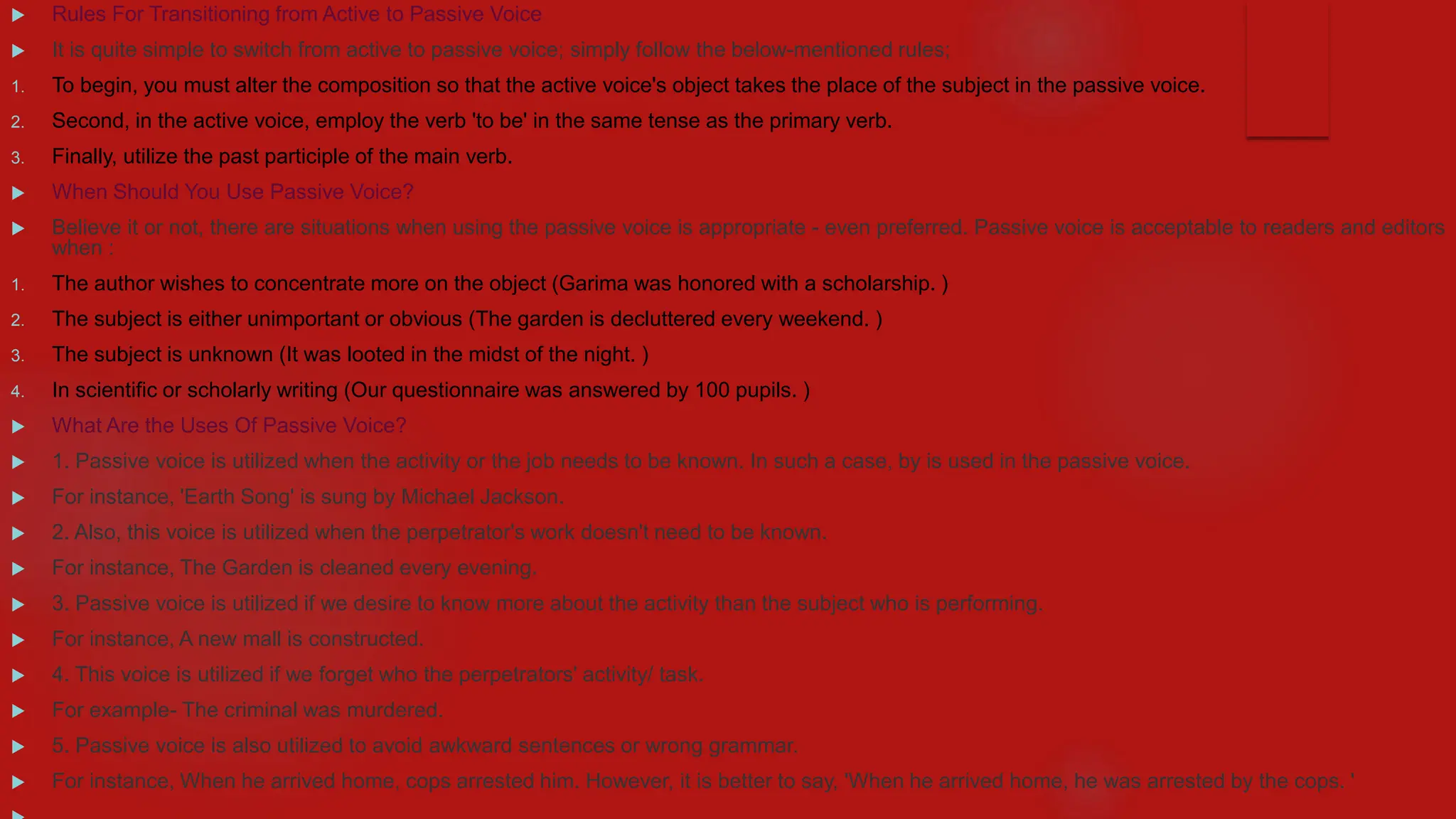  Rules For Transitioning from Active to Passive Voice
 It is quite simple to switch from active to passive voice; simply follow the below-mentioned rules;
1. To begin, you must alter the composition so that the active voice's object takes the place of the subject in the passive voice.
2. Second, in the active voice, employ the verb 'to be' in the same tense as the primary verb.
3. Finally, utilize the past participle of the main verb.
 When Should You Use Passive Voice?
 Believe it or not, there are situations when using the passive voice is appropriate - even preferred. Passive voice is acceptable to readers and editors
when :
1. The author wishes to concentrate more on the object (Garima was honored with a scholarship. )
2. The subject is either unimportant or obvious (The garden is decluttered every weekend. )
3. The subject is unknown (It was looted in the midst of the night. )
4. In scientific or scholarly writing (Our questionnaire was answered by 100 pupils. )
 What Are the Uses Of Passive Voice?
 1. Passive voice is utilized when the activity or the job needs to be known. In such a case, by is used in the passive voice.
 For instance, 'Earth Song' is sung by Michael Jackson.
 2. Also, this voice is utilized when the perpetrator's work doesn't need to be known.
 For instance, The Garden is cleaned every evening.
 3. Passive voice is utilized if we desire to know more about the activity than the subject who is performing.
 For instance, A new mall is constructed.
 4. This voice is utilized if we forget who the perpetrators' activity/ task.
 For example- The criminal was murdered.
 5. Passive voice is also utilized to avoid awkward sentences or wrong grammar.
 For instance, When he arrived home, cops arrested him. However, it is better to say, 'When he arrived home, he was arrested by the cops. '
 