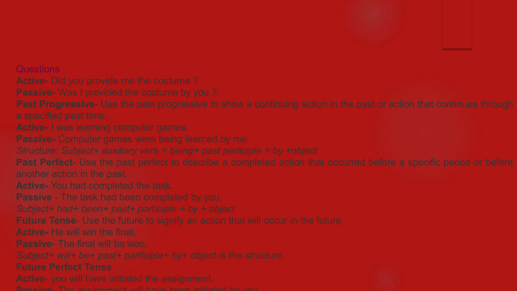 Questions
Active- Did you provide me the costume ?
Passive- Was I provided the costume by you ?
Past Progressive- Use the past progressive to show a continuing action in the past or action that continues through
a specified past time.
Active- I was learning computer games.
Passive- Computer games were being learned by me.
Structure: Subject+ auxiliary verb + being+ past participle + by +object
Past Perfect- Use the past perfect to describe a completed action that occurred before a specific period or before
another action in the past.
Active- You had completed the task.
Passive - The task had been completed by you.
Subject+ had+ been+ past+ participle + by + object
Future Tense- Use the future to signify an action that will occur in the future.
Active- He will win the final.
Passive- The final will be won.
Subject+ will+ be+ past+ participle+ by+ object is the structure.
Future Perfect Tense
Active- you will have initiated the assignment.
 