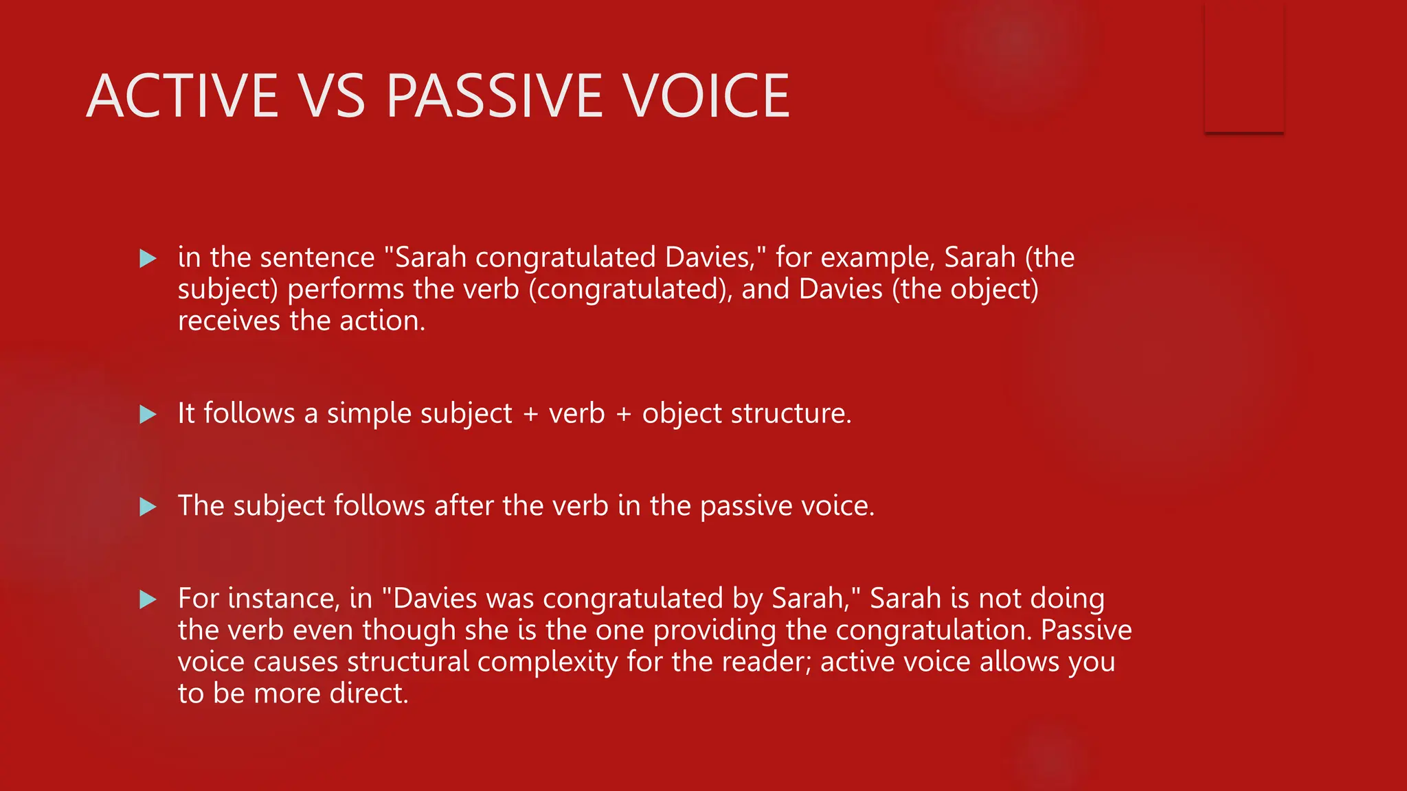 ACTIVE VS PASSIVE VOICE
 in the sentence "Sarah congratulated Davies," for example, Sarah (the
subject) performs the verb (congratulated), and Davies (the object)
receives the action.
 It follows a simple subject + verb + object structure.
 The subject follows after the verb in the passive voice.
 For instance, in "Davies was congratulated by Sarah," Sarah is not doing
the verb even though she is the one providing the congratulation. Passive
voice causes structural complexity for the reader; active voice allows you
to be more direct.
 