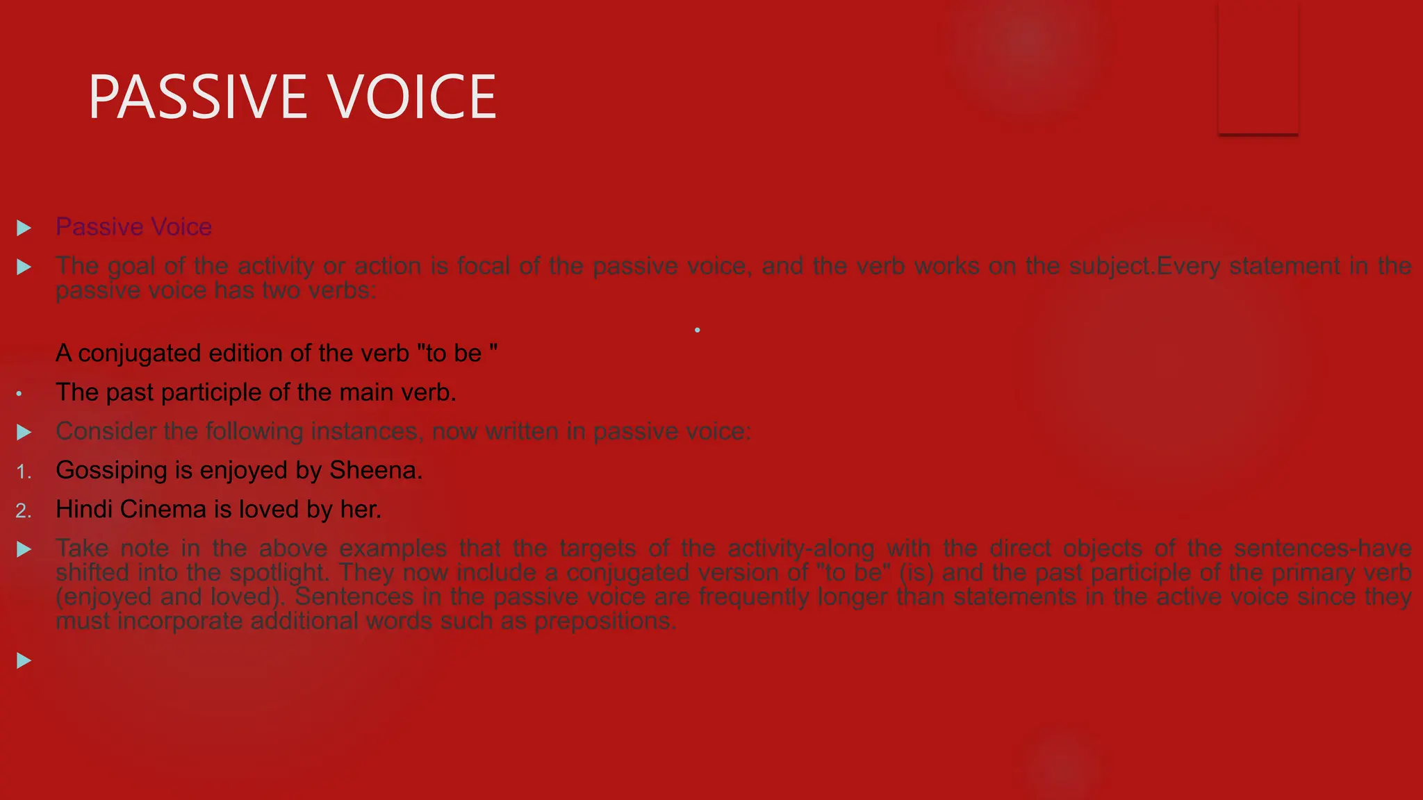 PASSIVE VOICE
 Passive Voice
 The goal of the activity or action is focal of the passive voice, and the verb works on the subject.Every statement in the
passive voice has two verbs:
•
A conjugated edition of the verb "to be "
• The past participle of the main verb.
 Consider the following instances, now written in passive voice:
1. Gossiping is enjoyed by Sheena.
2. Hindi Cinema is loved by her.
 Take note in the above examples that the targets of the activity-along with the direct objects of the sentences-have
shifted into the spotlight. They now include a conjugated version of "to be" (is) and the past participle of the primary verb
(enjoyed and loved). Sentences in the passive voice are frequently longer than statements in the active voice since they
must incorporate additional words such as prepositions.

 