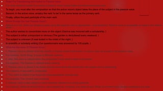  Rules For Transitioning from Active to Passive Voice
 It is quite simple to switch from active to passive voice; simply follow the below-mentioned rules;
1. To begin, you must alter the composition so that the active voice's object takes the place of the subject in the passive voice.
2. Second, in the active voice, employ the verb 'to be' in the same tense as the primary verb.
3. Finally, utilize the past participle of the main verb.
 When Should You Use Passive Voice?
 Believe it or not, there are situations when using the passive voice is appropriate - even preferred. Passive voice is acceptable to readers and editors
when :
1. The author wishes to concentrate more on the object (Garima was honored with a scholarship. )
2. The subject is either unimportant or obvious (The garden is decluttered every weekend. )
3. The subject is unknown (It was looted in the midst of the night. )
4. In scientific or scholarly writing (Our questionnaire was answered by 100 pupils. )
 What Are the Uses Of Passive Voice?
 1. Passive voice is utilized when the activity or the job needs to be known. In such a case, by is used in the passive voice.
 For instance, 'Earth Song' is sung by Michael Jackson.
 2. Also, this voice is utilized when the perpetrator's work doesn't need to be known.
 For instance, The Garden is cleaned every evening.
 3. Passive voice is utilized if we desire to know more about the activity than the subject who is performing.
 For instance, A new mall is constructed.
 4. This voice is utilized if we forget who the perpetrators' activity/ task.
 For example- The criminal was murdered.
 5. Passive voice is also utilized to avoid awkward sentences or wrong grammar.
 For instance, When he arrived home, cops arrested him. However, it is better to say, 'When he arrived home, he was arrested by the cops. '
 