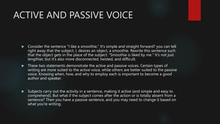 ACTIVE AND PASSIVE VOICE
 Consider the sentence "I like a smoothie." It's simple and straight forward? you can tell
right away that the subject, I, desires an object, a smoothie. Rewrite this sentence such
that the object gets in the place of the subject: "Smoothie is liked by me." It's not just
lengthier, but it's also more disconnected, twisted, and difficult.
 These two statements demonstrate the active and passive voices. Certain types of
writing are more suited to the active voice, while others are better suited to the passive
voice. Knowing when, how, and why to employ each is important to become a good
author and speaker.
 Subjects carry out the activity in a sentence, making it active (and simple and easy to
comprehend). But what if the subject comes after the action or is totally absent from a
sentence? Then you have a passive sentence, and you may need to change it based on
what you're writing.
 