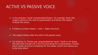 ACTIVE VS PASSIVE VOICE
 in the sentence "Sarah congratulated Davies," for example, Sarah (the
subject) performs the verb (congratulated), and Davies (the object)
receives the action.
 It follows a simple subject + verb + object structure.
 The subject follows after the verb in the passive voice.
 For instance, in "Davies was congratulated by Sarah," Sarah is not doing
the verb even though she is the one providing the congratulation. Passive
voice causes structural complexity for the reader; active voice allows you
to be more direct.
 