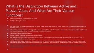 What Is the Distinction Between Active and
Passive Voice, And What Are Their Various
Functions?
 In the active voice, the subject is doing an action
 The kity is chasing the mouse

Take note of how the subject, kitty, executes the action, chase, on the objective of the action, mouse. This is a straightforward instance of
the active voice.
 In the case of passive voice, the action's goal, the mouse, is placed first as the focal of the sentence. The sentence is inverted, and the verb
then acts on the subject. To say it in a different way, the subject is passive:
 The mouse is being chased by the kitty.
 English Grammar comprises two voices: active and passive.
 Both of them have their own characteristics and uniqueness; neither is better in comparison to the other. Both are equal, and each is
particularly suitable for certain writing styles.
 Journalists or reporters, at times, seem disconnected from the places/ circumstances they are reporting due to a common reason: they
often use the passive voice. While the opinionated articles and authors seem too specific as they employ an active voice in their writings.
 However, the concept of professors urging their pupils to skip using the passive voice has become so common that it sounds like a
cliché. The truth is that the passive voice also has its uses. For the time being, let's look at detecting the active and passive voice in your
writing or other writings.

 