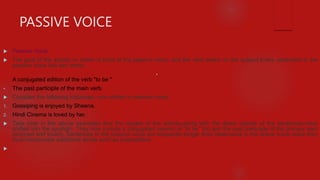 PASSIVE VOICE
 Passive Voice
 The goal of the activity or action is focal of the passive voice, and the verb works on the subject.Every statement in the
passive voice has two verbs:
•
A conjugated edition of the verb "to be "
• The past participle of the main verb.
 Consider the following instances, now written in passive voice:
1. Gossiping is enjoyed by Sheena.
2. Hindi Cinema is loved by her.
 Take note in the above examples that the targets of the activity-along with the direct objects of the sentences-have
shifted into the spotlight. They now include a conjugated version of "to be" (is) and the past participle of the primary verb
(enjoyed and loved). Sentences in the passive voice are frequently longer than statements in the active voice since they
must incorporate additional words such as prepositions.

 