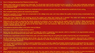  How to Change Sentences from Passive to Active Voice
 Always read it when you've finished your initial draft. You should also read it loudly and listen to how it sounds. You can catch problematic sentences
and imprecise language by reading it aloud or making someone else read and you hearing it. This is followed by marking them as sections to edit in
your subsequent draft.
 You will also be able to understand where you employed active or passive voice and how it has affected the overall tone of your writing.
 More versatile booking options are received by educators.
 Significant quantities of school fees are compensated to the college every year, and many believe the quality of service being compensated for by
trainees is not being provided.
 Notice how these statements are revolving around the subject and rather than looking into it directly? The writer isn't making an especially
compelling case, but they can improve the effectiveness of their writing by switching to the active voice.
 Determine who or what is executing the activity sentence by sentence, and try making that the subject when you restate it. Make educators the
subject of the first line since they are the ones performing the activity or act. In this statement, the main verb is received, and the aim is more
versatile booking options, which will serve as the direct object in your new sentence. After you've found these, rewrite the sentence so that the
subject is directly executing the verb.
 This sentence would be written in the active voice as follows:
 Educators receive more versatile booking options.
 Notice how this version is short and to the point? It helps the author in appearing more assured, which is important in an argumentative write-up.
Change the second sentence to the active voice, which enables us to make it simple:
 Trainees pay a signification amount of fees every year, and many believe they are not getting the quality of service they are compensating for.
 As the compound sentence mentioned above shows, one can write any type of statement in the active or passive voice as far as it contains a
transitive verb. You may radically change the tone of a statement by merely rewriting its structure, be it is a simple or complicated sentence (or even
a compound-complex sentence).
 If you're not sure if a sentence is active or passive depending on how it sounds, apply the principles mentioned above to distinguish the two voices in
your writing. The most obvious sign that it is a passive voice sentence is a form of "to be" accompanied by past participles (e.g., was discussed or
was remembered).
 Not that every passive voice sentence specifies who is doing the activity, but if it does, it is followed by a preposition (e.g., by educators or by my
sister).
 When paraphrasing a longer text, you can use any voice. You may need to utilize the passive voice in your modified version in some circumstances,
 