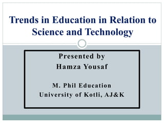 Presented by
Hamza Yousaf
M. Phil Education
University of Kotli, AJ&K
Trends in Education in Relation to
Science and Technology
 