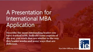 A Presentation for
International MBA
Application
Describe the most outstanding leader you
have worked with. Indicate some aspects of
the way you work that are similar to the way
this leader works and some ways that are
different.
Nya Edet Offiong-okoho
 