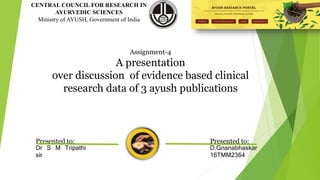 CENTRAL COUNCIL FOR RESEARCH IN
AYURVEDIC SCIENCES
Ministry of AYUSH, Government of India
Assignment-4
A presentation
over discussion of evidence based clinical
research data of 3 ayush publications
Presented to:
D.Gnanabhaskar
16TMM2364
Presented to:
Dr S M Tripathi
sir
 