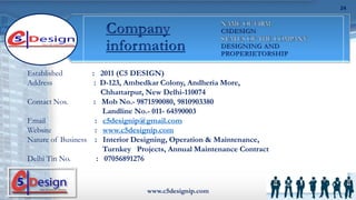 Established : 2011 (C5 DESIGN)
Address : D-123, Ambedkar Colony, Andheria More,
Chhattarpur, New Delhi-110074
Contact Nos. : Mob No.- 9871590080, 9810903380
Landline No.- 011- 64590003
Email : c5designip@gmail.com
Website : www.c5designip.com
Nature of Business : Interior Designing, Operation & Maintenance,
Turnkey Projects, Annual Maintenance Contract
Delhi Tin No. : 07056891276
www.c5designip.com
24
 