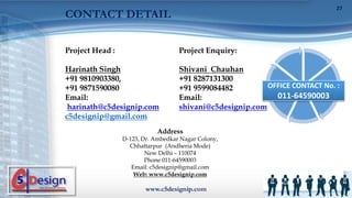 Project Head :
Harinath Singh
+91 9810903380,
+91 9871590080
Email:
harinath@c5designip.com
c5designip@gmail.com
Project Enquiry:
Shivani Chauhan
+91 8287131300
+91 9599084482
Email:
shivani@c5designip.com
OFFICE CONTACT No. :
011-64590003
Address
D-123, Dr. Ambedkar Nagar Colony,
Chhattarpur (Andheria Mode)
New Delhi – 110074
Phone 011-64590003
Email: c5designip@gmail.com
Web: www.c5designip.com
www.c5designip.com
27
CONTACT DETAIL
 
