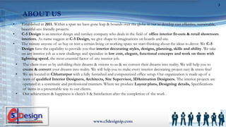• Established in 2011. Within a span we have gone leap & bounds over the globe in our to develop cast effective, sustainable,
beautiful eco friendly projects.
• C-5 Design is an interior design and turnkey company who deals in the field of office interior fit-outs & retail showroom
interiors. As name suggest at C-5 Design, we give shape to imaginations on boards and site.
• The minute anyone of us buy or rent a certain living or working space we start thinking about the ideas to decor. We C-5
Design have the capability to provide you that interior decorating styles, designs, planning, skills and ability. We take
on any interior job as a new challenge and specialize in low cost, elegant, functional concepts and work on them with
lightning speed, the most essential factor of any interior job.
www.c5designip.com
3
ABOUT US
• The client trust us by unfolding their dreams & visions to us & we convert their dreams into reality. We will help you to
create & convert your dreams into reality. We will help you to make every interior decorating project easy & stress free!
• We are located in Chhattarpur with a fully furnished and computerized office setup. Our organization is made up of a
team of qualified Interior Designers, Architects, Site Supervisor, 3DAnimation Designers. The interior projects are
operated in a systematic and professional manners. Where we produce Layout plans, Designing details, Specifications
of items in a presentable way to our clients.
• Our achievement & happiness is client’s S & Satisfaction after the completion of the work .
 