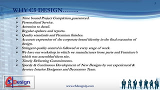  Time bound Project Completion guaranteed.
 Personalized Service.
 Attention to detail.
 Regular updates and reports.
 Quality standards and Premium finishes.
 Accurate expression of the corporate brand identity in the final execution of
design.
 Stringent quality control is followed at every stage of work.
 We have our workshop in which we manufactures loose parts and Furniture's
which was assembled them site.
 Timely Delivering Commitments.
 Speedy & Continuous Development of New Designs by our experienced &
devotee Interior Designers and Decorators Team.
www.c5designip.com
7
WHY C5 DESIGN……..
 