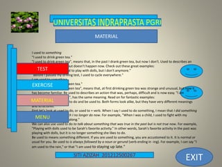 SITI AZIZAH 201212500267
EXIT
I used to something
"I used to drink green tea."
"I used to drink green tea", means that, in the past I drank green tea, but now I don't. Used to describes an
action that did happen, but doesn't happen now. Check out these great examples:
"When I was young I used to play with dolls, but I don't anymore."
"Before I passed my driving test, I used to cycle everywhere."
I am used to something
"I am used to drinking green tea."
"I am used to drinking green tea", means that, at first drinking green tea was strange and unusual, but now it
has become familiar. Be used to describes an action that was, perhaps, difficult and is now easy. "I am
accustomed to green tea", has the same meaning. Read on for fantastic examples:
It's easy to confuse used to do and be used to. Both forms look alike, but they have very different meanings
and structures.
First let's look at used to do, or used to + verb. When I say I used to do something, I mean that I did something
regularly in the past which I no longer do now. For example, "When I was a child, I used to fight with my
brother, but now we get along."
We can also use used to do to talk about something that was true in the past but is not true now. For example,
"Playing with dolls used to be Sarah's favorite activity." In other words, Sarah's favorite activity in the past was
playing with dolls, but it is no longer something she likes to do.
Be used to means something different. If you are used to something, you are accustomed to it. It is normal or
usual for you. Be used to is always followed by a noun or gerund (verb ending in -ing). For example, I can say "I
am used to the rain," or that "I am used to staying up late."
TEST
EXERCISE
MENU
MATERIAL
MATERIAL
 