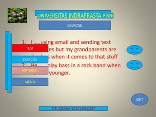 SITI AZIZAH 201212500267
EXIT
1. I …..using email and sending text
messages but my grandparents are
clueless when it comes to that stuff
2. He …..play bass in a rock band when
he was younger.
TEST
EXERCISE
MENU
MATERIAL
EXERCISE
 