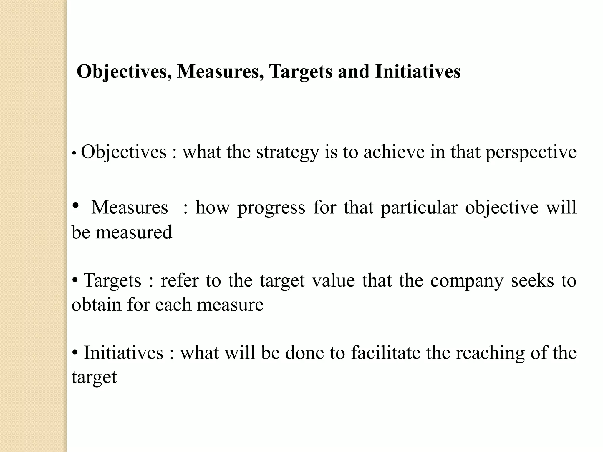 Objectives, Measures, Targets and Initiatives

• Objectives

: what the strategy is to achieve in that perspective

• Measures : how progress for that particular objective will
be measured
• Targets : refer to the target value that the company seeks to
obtain for each measure
• Initiatives : what will be done to facilitate the reaching of the
target

 