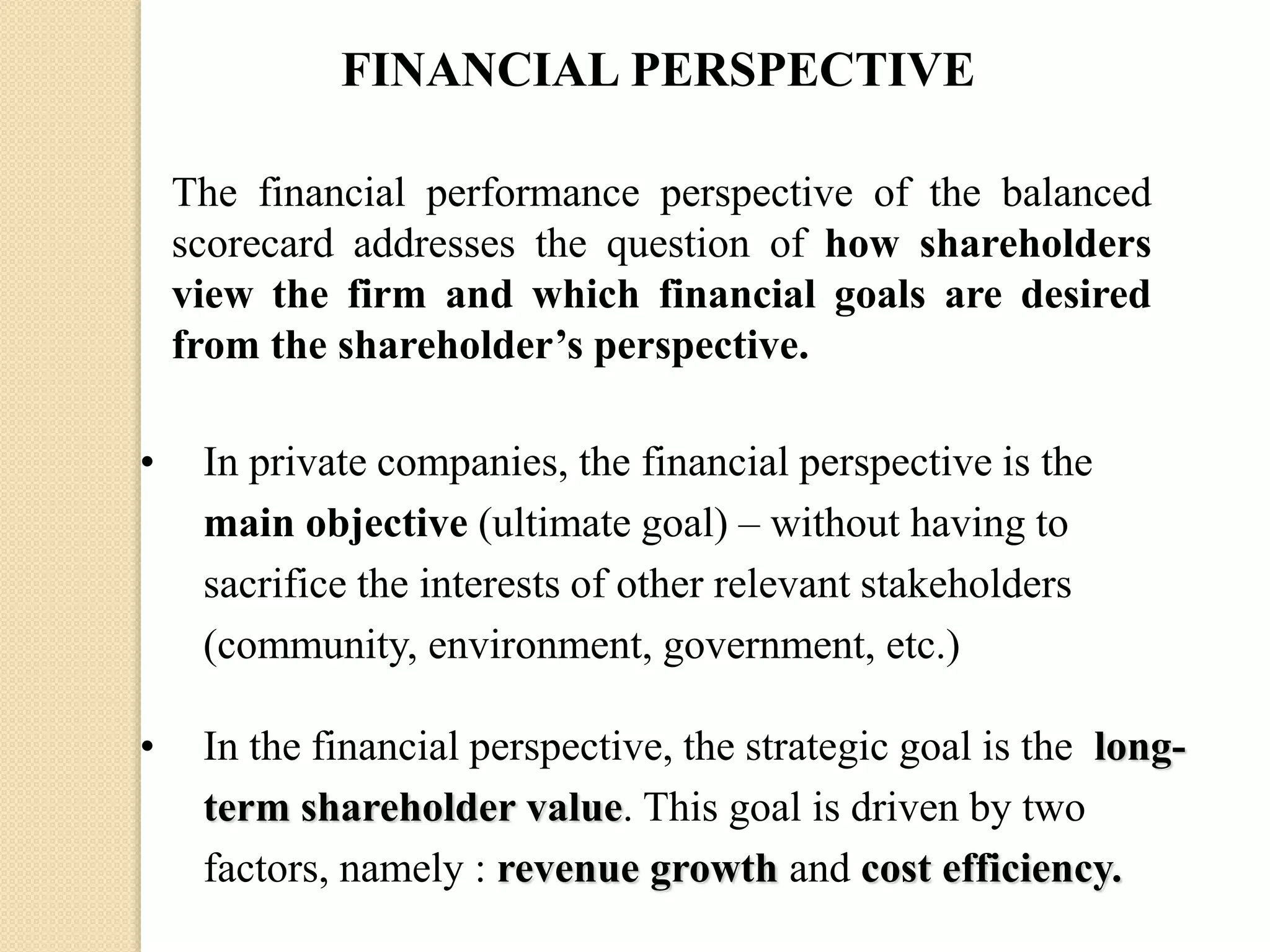 FINANCIAL PERSPECTIVE
The financial performance perspective of the balanced
scorecard addresses the question of how shareholders
view the firm and which financial goals are desired
from the shareholder’s perspective.
•

In private companies, the financial perspective is the
main objective (ultimate goal) – without having to
sacrifice the interests of other relevant stakeholders
(community, environment, government, etc.)

•

In the financial perspective, the strategic goal is the longterm shareholder value. This goal is driven by two
factors, namely : revenue growth and cost efficiency.

 