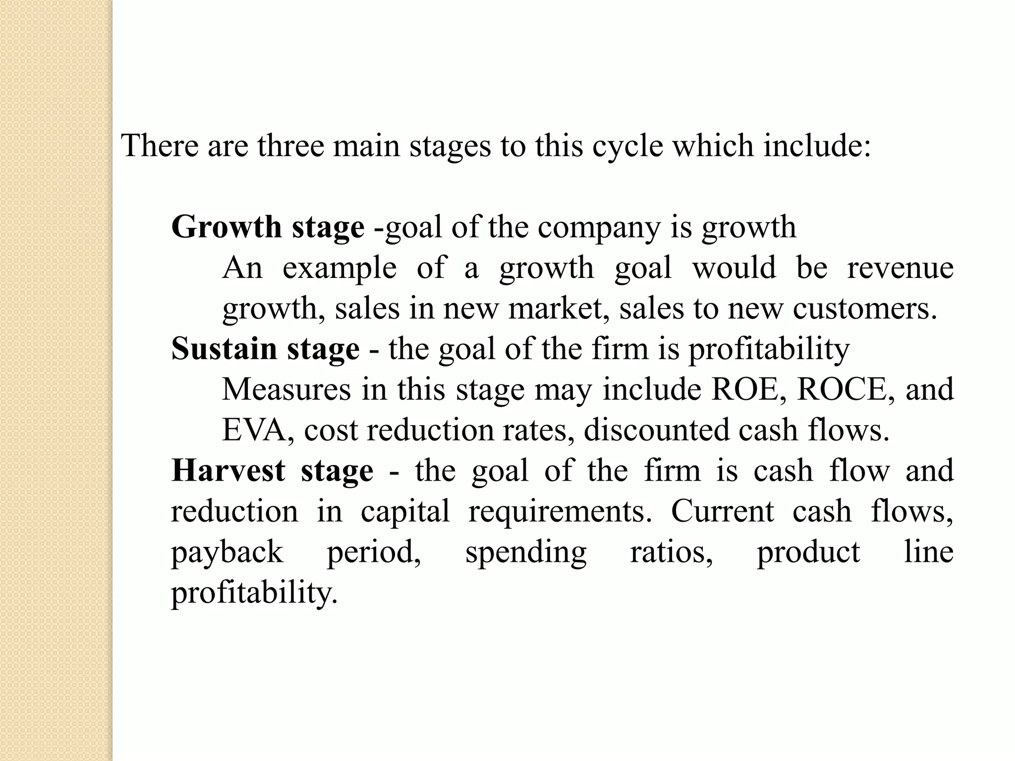 There are three main stages to this cycle which include:

Growth stage -goal of the company is growth
An example of a growth goal would be revenue
growth, sales in new market, sales to new customers.
Sustain stage - the goal of the firm is profitability
Measures in this stage may include ROE, ROCE, and
EVA, cost reduction rates, discounted cash flows.
Harvest stage - the goal of the firm is cash flow and
reduction in capital requirements. Current cash flows,
payback period, spending ratios, product line
profitability.

 