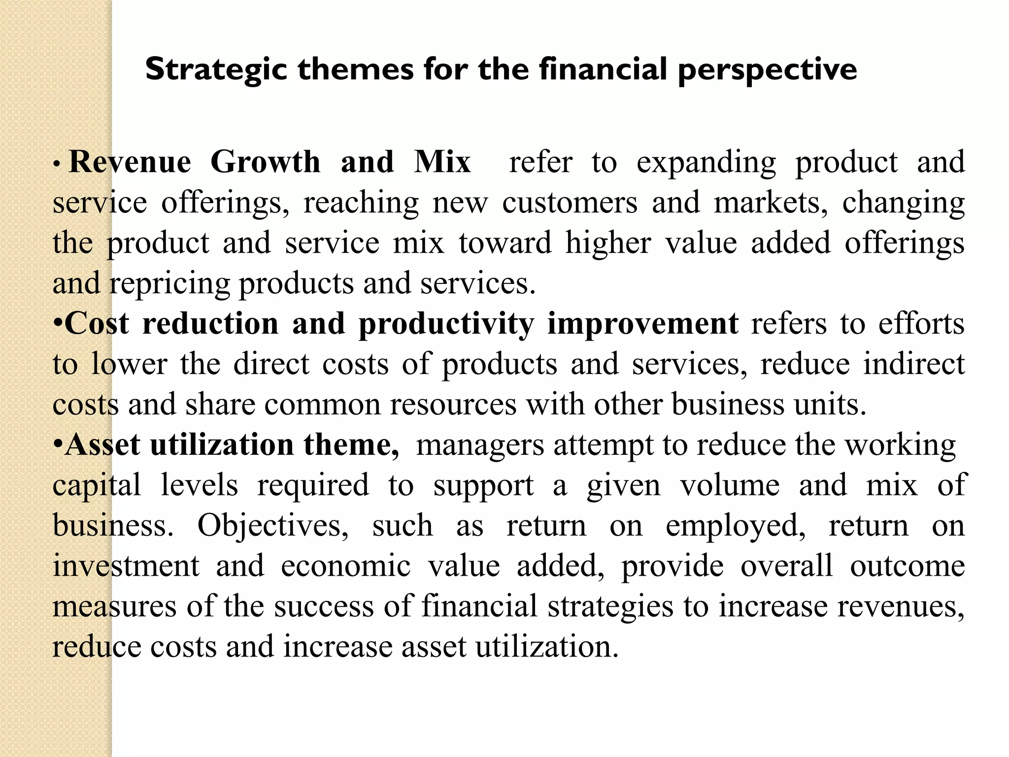 Strategic themes for the financial perspective
• Revenue

Growth and Mix refer to expanding product and
service offerings, reaching new customers and markets, changing
the product and service mix toward higher value added offerings
and repricing products and services.
•Cost reduction and productivity improvement refers to efforts
to lower the direct costs of products and services, reduce indirect
costs and share common resources with other business units.
•Asset utilization theme, managers attempt to reduce the working
capital levels required to support a given volume and mix of
business. Objectives, such as return on employed, return on
investment and economic value added, provide overall outcome
measures of the success of financial strategies to increase revenues,
reduce costs and increase asset utilization.

 