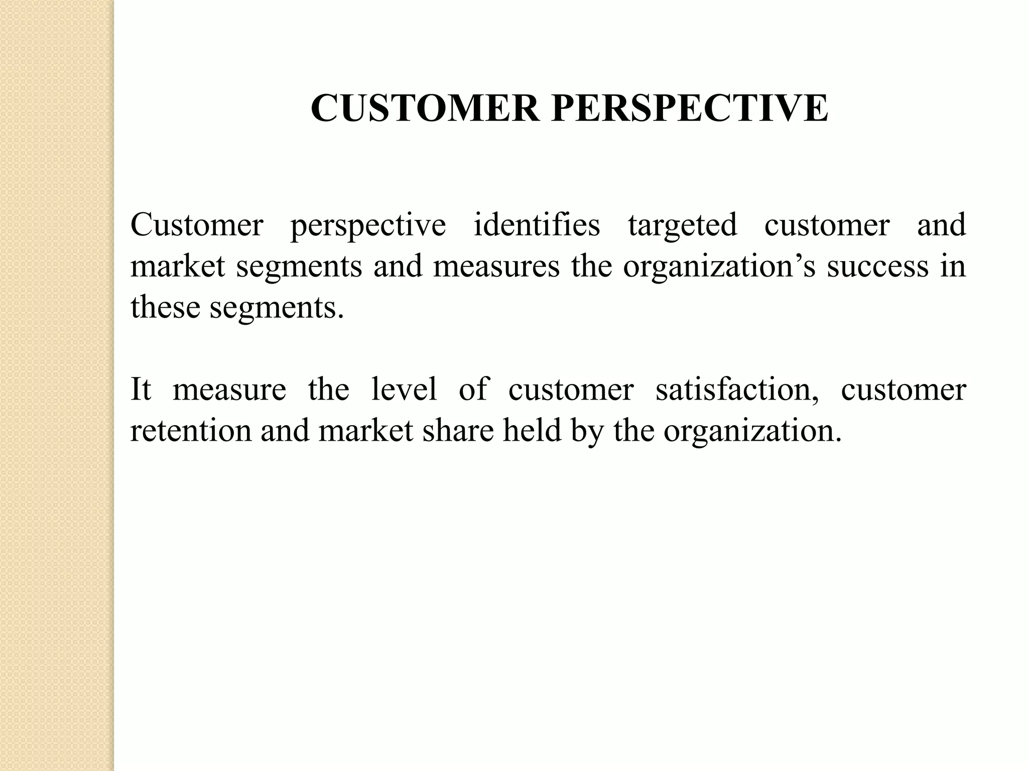 CUSTOMER PERSPECTIVE
Customer perspective identifies targeted customer and
market segments and measures the organization’s success in
these segments.
It measure the level of customer satisfaction, customer
retention and market share held by the organization.

 